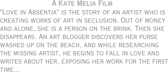                     A Kate Melia Film
"Love in Absentia" is the story of an artist who is creating works of art in seclusion. Out of money and alone, she is a person on the brink. Then she disappears. An art blogger discovers her purse washed up on the beach, and while researching the missing artist, he begins to fall in love and writes about her, exposing her work for the first time...